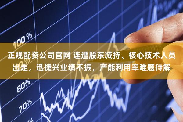 正规配资公司官网 连遭股东减持、核心技术人员出走，迅捷兴业绩不振，产能利用率难题待解