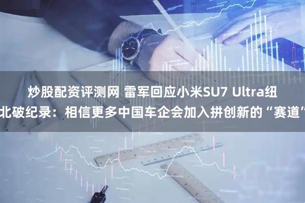 炒股配资评测网 雷军回应小米SU7 Ultra纽北破纪录：相信更多中国车企会加入拼创新的“赛道”