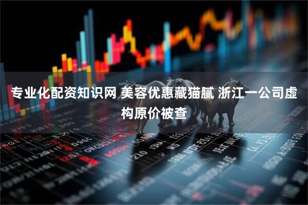 专业化配资知识网 美容优惠藏猫腻 浙江一公司虚构原价被查