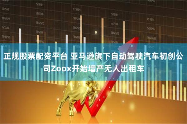 正规股票配资平台 亚马逊旗下自动驾驶汽车初创公司Zoox开始增产无人出租车
