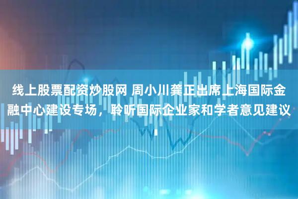 线上股票配资炒股网 周小川龚正出席上海国际金融中心建设专场，聆听国际企业家和学者意见建议