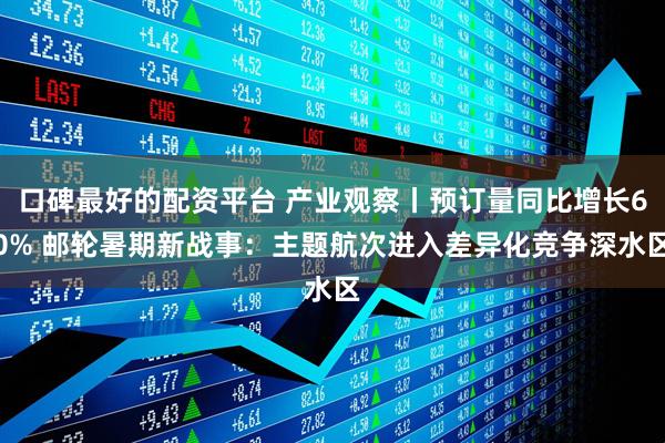 口碑最好的配资平台 产业观察丨预订量同比增长60% 邮轮暑期新战事：主题航次进入差异化竞争深水区
