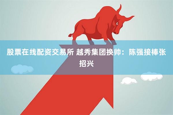 股票在线配资交易所 越秀集团换帅：陈强接棒张招兴