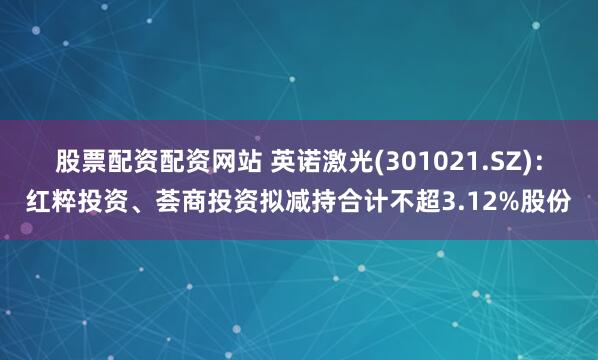 股票配资配资网站 英诺激光(301021.SZ)：红粹投资、荟商投资拟减持合计不超3.12%股份