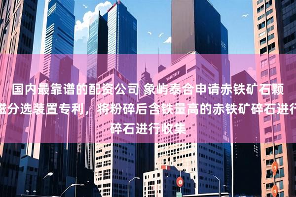 国内最靠谱的配资公司 象屿泰合申请赤铁矿石颗粒强磁分选装置专利，将粉碎后含铁量高的赤铁矿碎石进行收集