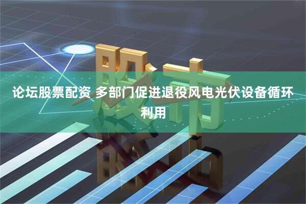论坛股票配资 多部门促进退役风电光伏设备循环利用