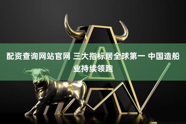 配资查询网站官网 三大指标居全球第一 中国造船业持续领跑