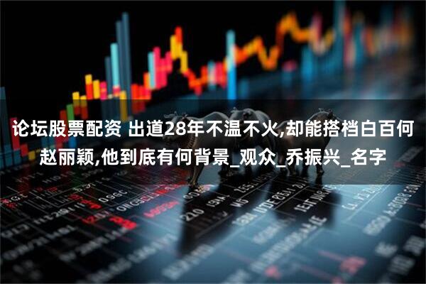论坛股票配资 出道28年不温不火,却能搭档白百何赵丽颖,他到底有何背景_观众_乔振兴_名字