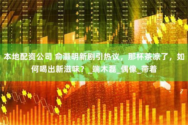 本地配资公司 俞灏明新剧引热议，那杯茶凉了，如何喝出新滋味？_端木磊_偶像_带着