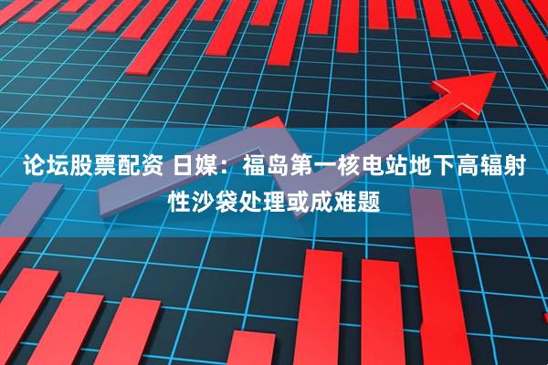 论坛股票配资 日媒：福岛第一核电站地下高辐射性沙袋处理或成难题