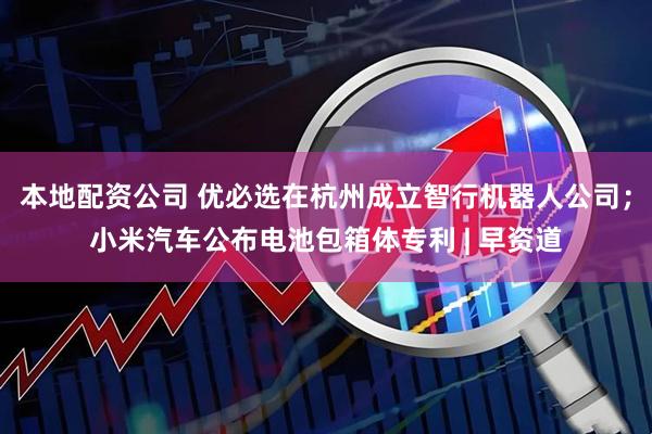 本地配资公司 优必选在杭州成立智行机器人公司；小米汽车公布电池包箱体专利 | 早资道