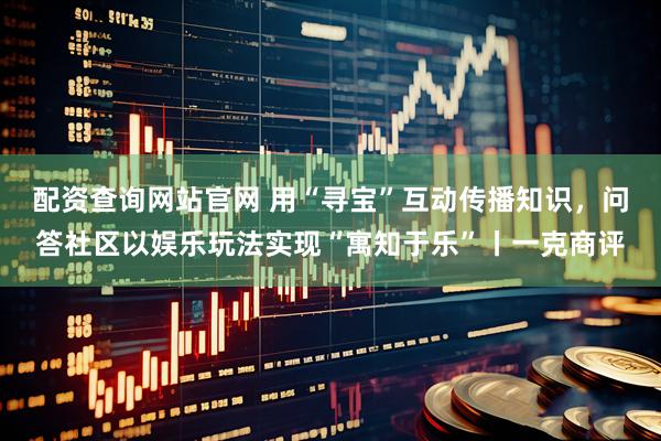 配资查询网站官网 用“寻宝”互动传播知识，问答社区以娱乐玩法实现“寓知于乐”丨一克商评