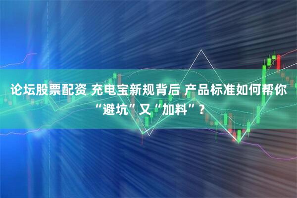 论坛股票配资 充电宝新规背后 产品标准如何帮你“避坑”又“加料”？