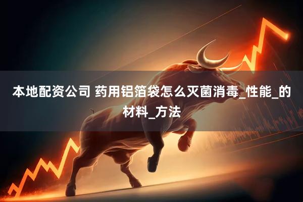 本地配资公司 药用铝箔袋怎么灭菌消毒_性能_的材料_方法
