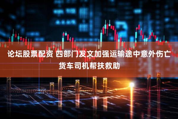 论坛股票配资 四部门发文加强运输途中意外伤亡货车司机帮扶救助