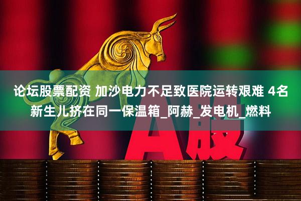 论坛股票配资 加沙电力不足致医院运转艰难 4名新生儿挤在同一保温箱_阿赫_发电机_燃料
