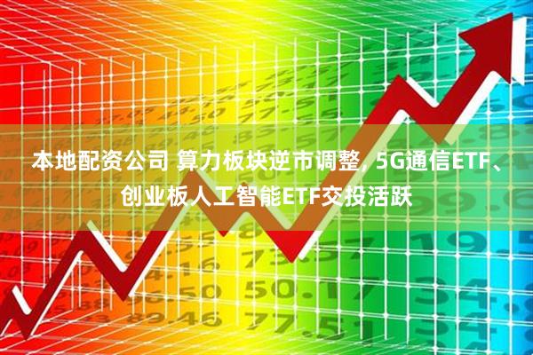 本地配资公司 算力板块逆市调整, 5G通信ETF、创业板人工智能ETF交投活跃