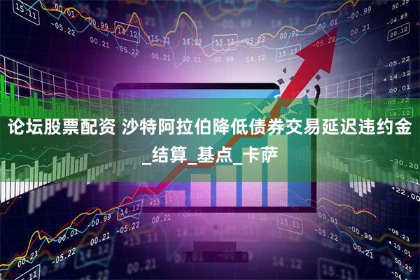 论坛股票配资 沙特阿拉伯降低债券交易延迟违约金_结算_基点_卡萨
