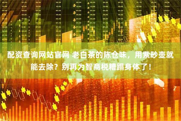 配资查询网站官网 老白茶的陈仓味，用紫砂壶就能去除？别再为智商税糟蹋身体了！