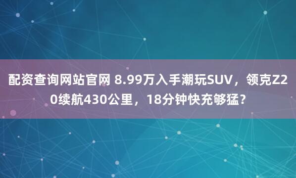 配资查询网站官网 8.99万入手潮玩SUV,领克Z20续航430公里,18分钟快充够猛?