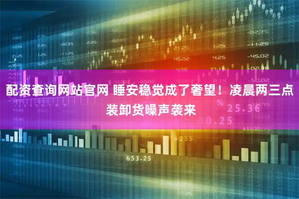 配资查询网站官网 睡安稳觉成了奢望!凌晨两三点 装卸货噪声袭来
