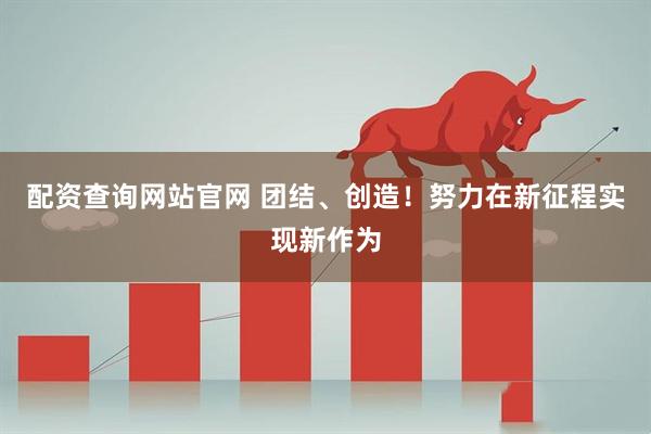 配资查询网站官网 团结、创造！努力在新征程实现新作为