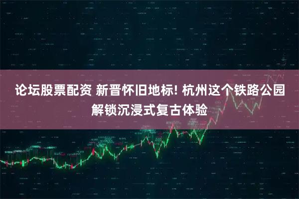 论坛股票配资 新晋怀旧地标! 杭州这个铁路公园解锁沉浸式复古体验