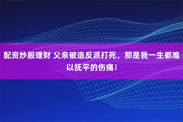 配资炒股理财 父亲被造反派打死，那是我一生都难以抚平的伤痛！