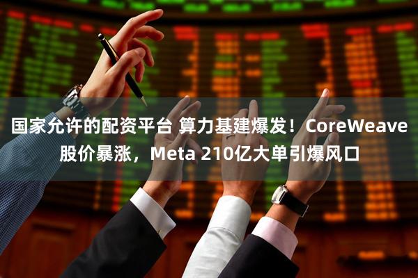 国家允许的配资平台 算力基建爆发！CoreWeave股价暴涨，Meta 210亿大单引爆风口