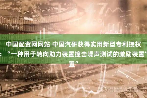 中国配资网网站 中国汽研获得实用新型专利授权：“一种用于转向助力装置撞击噪声测试的激励装置”