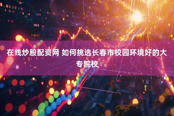 在线炒股配资网 如何挑选长春市校园环境好的大专院校